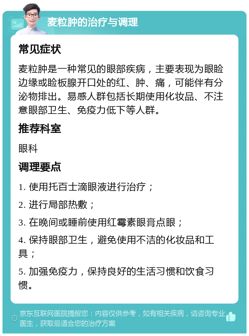 麦粒肿的治疗与调理 常见症状 麦粒肿是一种常见的眼部疾病，主要表现为眼睑边缘或睑板腺开口处的红、肿、痛，可能伴有分泌物排出。易感人群包括长期使用化妆品、不注意眼部卫生、免疫力低下等人群。 推荐科室 眼科 调理要点 1. 使用托百士滴眼液进行治疗； 2. 进行局部热敷； 3. 在晚间或睡前使用红霉素眼膏点眼； 4. 保持眼部卫生，避免使用不洁的化妆品和工具； 5. 加强免疫力，保持良好的生活习惯和饮食习惯。