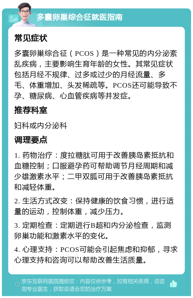 多囊卵巢综合征就医指南 常见症状 多囊卵巢综合征（PCOS）是一种常见的内分泌紊乱疾病，主要影响生育年龄的女性。其常见症状包括月经不规律、过多或过少的月经流量、多毛、体重增加、头发稀疏等。PCOS还可能导致不孕、糖尿病、心血管疾病等并发症。 推荐科室 妇科或内分泌科 调理要点 1. 药物治疗：度拉糖肽可用于改善胰岛素抵抗和血糖控制；口服避孕药可帮助调节月经周期和减少雄激素水平；二甲双胍可用于改善胰岛素抵抗和减轻体重。 2. 生活方式改变：保持健康的饮食习惯，进行适量的运动，控制体重，减少压力。 3. 定期检查：定期进行B超和内分泌检查，监测卵巢功能和激素水平的变化。 4. 心理支持：PCOS可能会引起焦虑和抑郁，寻求心理支持和咨询可以帮助改善生活质量。