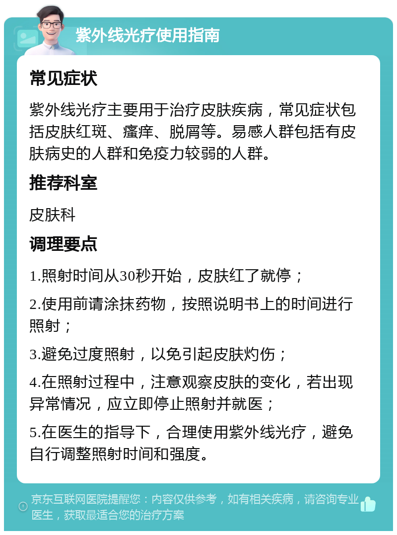 紫外线光疗使用指南 常见症状 紫外线光疗主要用于治疗皮肤疾病，常见症状包括皮肤红斑、瘙痒、脱屑等。易感人群包括有皮肤病史的人群和免疫力较弱的人群。 推荐科室 皮肤科 调理要点 1.照射时间从30秒开始，皮肤红了就停； 2.使用前请涂抹药物，按照说明书上的时间进行照射； 3.避免过度照射，以免引起皮肤灼伤； 4.在照射过程中，注意观察皮肤的变化，若出现异常情况，应立即停止照射并就医； 5.在医生的指导下，合理使用紫外线光疗，避免自行调整照射时间和强度。