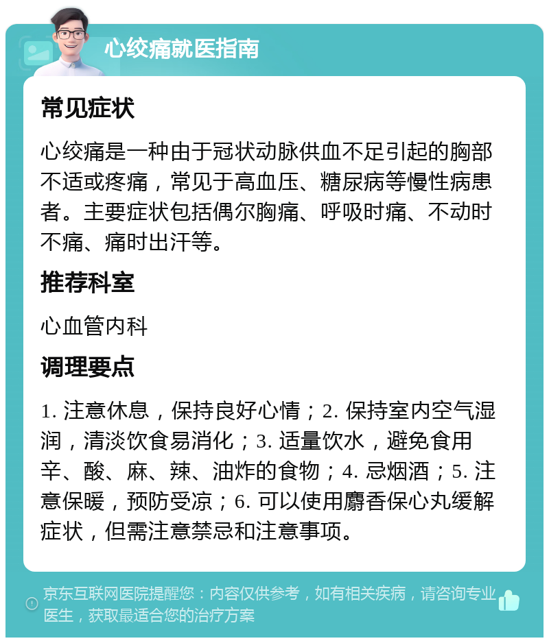 心绞痛就医指南 常见症状 心绞痛是一种由于冠状动脉供血不足引起的胸部不适或疼痛，常见于高血压、糖尿病等慢性病患者。主要症状包括偶尔胸痛、呼吸时痛、不动时不痛、痛时出汗等。 推荐科室 心血管内科 调理要点 1. 注意休息，保持良好心情；2. 保持室内空气湿润，清淡饮食易消化；3. 适量饮水，避免食用辛、酸、麻、辣、油炸的食物；4. 忌烟酒；5. 注意保暖，预防受凉；6. 可以使用麝香保心丸缓解症状，但需注意禁忌和注意事项。