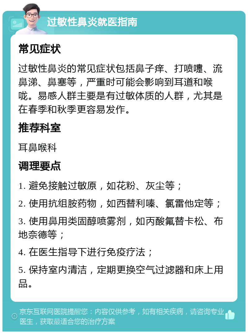 过敏性鼻炎就医指南 常见症状 过敏性鼻炎的常见症状包括鼻子痒、打喷嚏、流鼻涕、鼻塞等，严重时可能会影响到耳道和喉咙。易感人群主要是有过敏体质的人群，尤其是在春季和秋季更容易发作。 推荐科室 耳鼻喉科 调理要点 1. 避免接触过敏原，如花粉、灰尘等； 2. 使用抗组胺药物，如西替利嗪、氯雷他定等； 3. 使用鼻用类固醇喷雾剂，如丙酸氟替卡松、布地奈德等； 4. 在医生指导下进行免疫疗法； 5. 保持室内清洁，定期更换空气过滤器和床上用品。