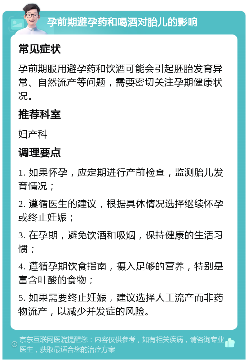 孕前期避孕药和喝酒对胎儿的影响 常见症状 孕前期服用避孕药和饮酒可能会引起胚胎发育异常、自然流产等问题，需要密切关注孕期健康状况。 推荐科室 妇产科 调理要点 1. 如果怀孕，应定期进行产前检查，监测胎儿发育情况； 2. 遵循医生的建议，根据具体情况选择继续怀孕或终止妊娠； 3. 在孕期，避免饮酒和吸烟，保持健康的生活习惯； 4. 遵循孕期饮食指南，摄入足够的营养，特别是富含叶酸的食物； 5. 如果需要终止妊娠，建议选择人工流产而非药物流产，以减少并发症的风险。