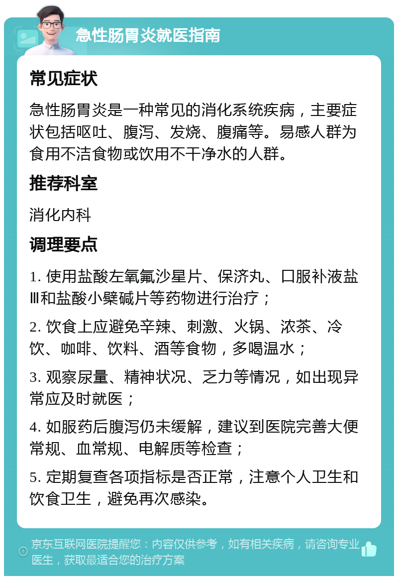 急性肠胃炎就医指南 常见症状 急性肠胃炎是一种常见的消化系统疾病，主要症状包括呕吐、腹泻、发烧、腹痛等。易感人群为食用不洁食物或饮用不干净水的人群。 推荐科室 消化内科 调理要点 1. 使用盐酸左氧氟沙星片、保济丸、口服补液盐Ⅲ和盐酸小檗碱片等药物进行治疗； 2. 饮食上应避免辛辣、刺激、火锅、浓茶、冷饮、咖啡、饮料、酒等食物，多喝温水； 3. 观察尿量、精神状况、乏力等情况，如出现异常应及时就医； 4. 如服药后腹泻仍未缓解，建议到医院完善大便常规、血常规、电解质等检查； 5. 定期复查各项指标是否正常，注意个人卫生和饮食卫生，避免再次感染。