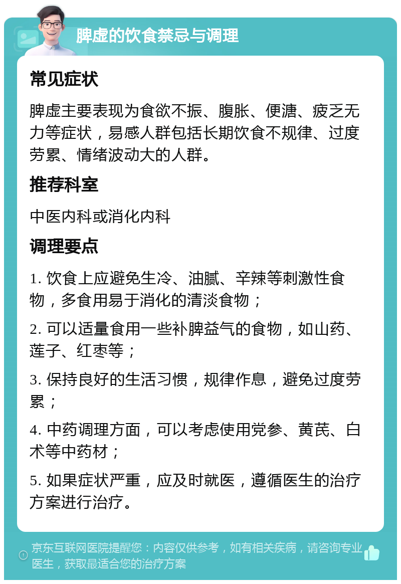 脾虚的饮食禁忌与调理 常见症状 脾虚主要表现为食欲不振、腹胀、便溏、疲乏无力等症状，易感人群包括长期饮食不规律、过度劳累、情绪波动大的人群。 推荐科室 中医内科或消化内科 调理要点 1. 饮食上应避免生冷、油腻、辛辣等刺激性食物，多食用易于消化的清淡食物； 2. 可以适量食用一些补脾益气的食物，如山药、莲子、红枣等； 3. 保持良好的生活习惯，规律作息，避免过度劳累； 4. 中药调理方面，可以考虑使用党参、黄芪、白术等中药材； 5. 如果症状严重，应及时就医，遵循医生的治疗方案进行治疗。