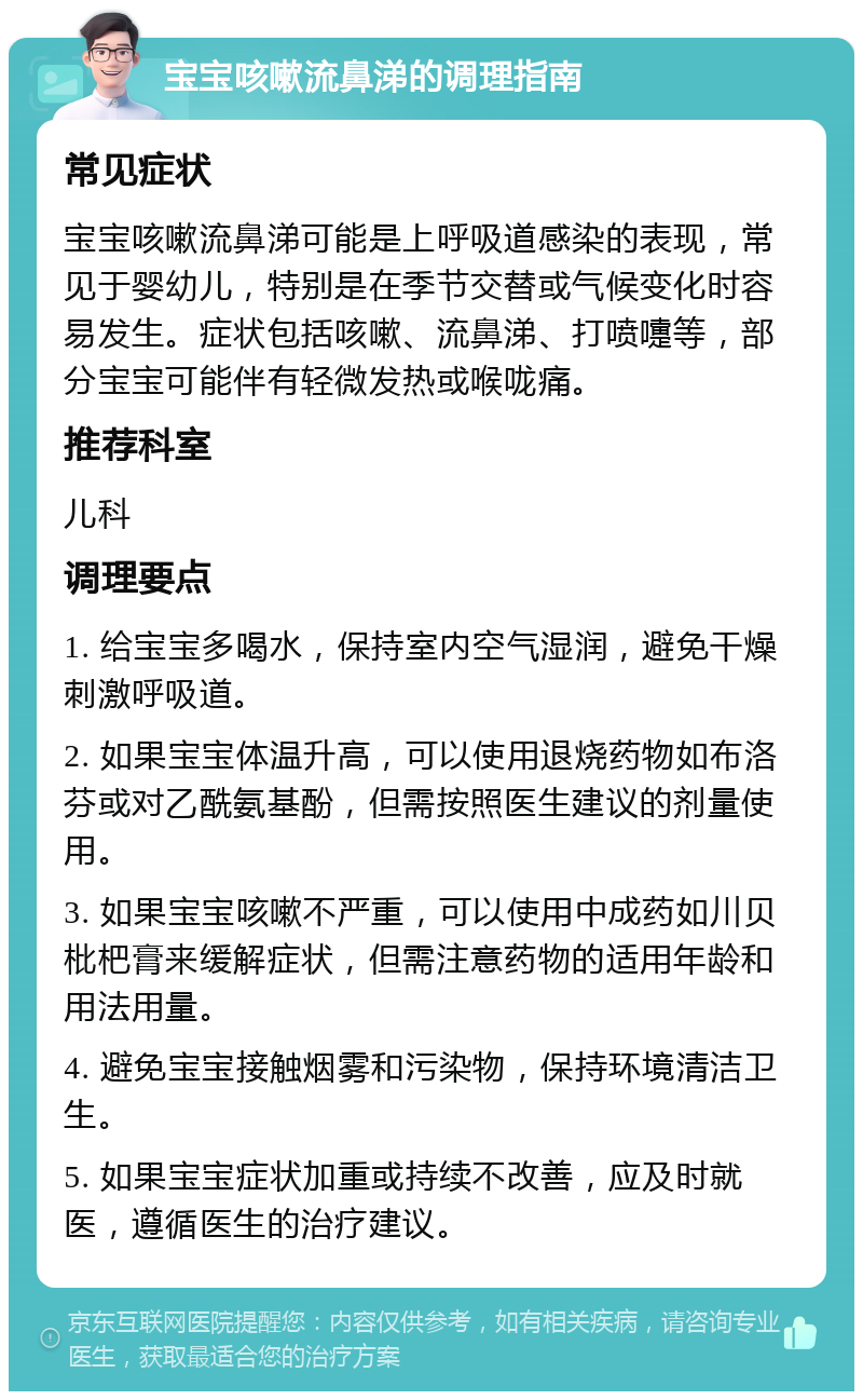 宝宝咳嗽流鼻涕的调理指南 常见症状 宝宝咳嗽流鼻涕可能是上呼吸道感染的表现，常见于婴幼儿，特别是在季节交替或气候变化时容易发生。症状包括咳嗽、流鼻涕、打喷嚏等，部分宝宝可能伴有轻微发热或喉咙痛。 推荐科室 儿科 调理要点 1. 给宝宝多喝水，保持室内空气湿润，避免干燥刺激呼吸道。 2. 如果宝宝体温升高，可以使用退烧药物如布洛芬或对乙酰氨基酚，但需按照医生建议的剂量使用。 3. 如果宝宝咳嗽不严重，可以使用中成药如川贝枇杷膏来缓解症状，但需注意药物的适用年龄和用法用量。 4. 避免宝宝接触烟雾和污染物，保持环境清洁卫生。 5. 如果宝宝症状加重或持续不改善，应及时就医，遵循医生的治疗建议。