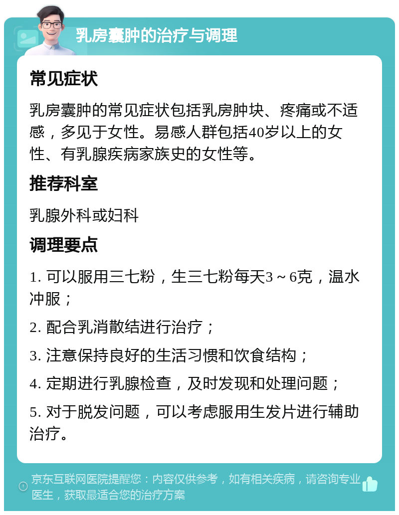 乳房囊肿的治疗与调理 常见症状 乳房囊肿的常见症状包括乳房肿块、疼痛或不适感，多见于女性。易感人群包括40岁以上的女性、有乳腺疾病家族史的女性等。 推荐科室 乳腺外科或妇科 调理要点 1. 可以服用三七粉，生三七粉每天3～6克，温水冲服； 2. 配合乳消散结进行治疗； 3. 注意保持良好的生活习惯和饮食结构； 4. 定期进行乳腺检查，及时发现和处理问题； 5. 对于脱发问题，可以考虑服用生发片进行辅助治疗。