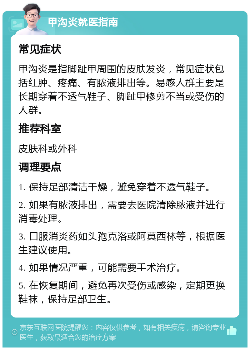 甲沟炎就医指南 常见症状 甲沟炎是指脚趾甲周围的皮肤发炎，常见症状包括红肿、疼痛、有脓液排出等。易感人群主要是长期穿着不透气鞋子、脚趾甲修剪不当或受伤的人群。 推荐科室 皮肤科或外科 调理要点 1. 保持足部清洁干燥，避免穿着不透气鞋子。 2. 如果有脓液排出，需要去医院清除脓液并进行消毒处理。 3. 口服消炎药如头孢克洛或阿莫西林等，根据医生建议使用。 4. 如果情况严重，可能需要手术治疗。 5. 在恢复期间，避免再次受伤或感染，定期更换鞋袜，保持足部卫生。