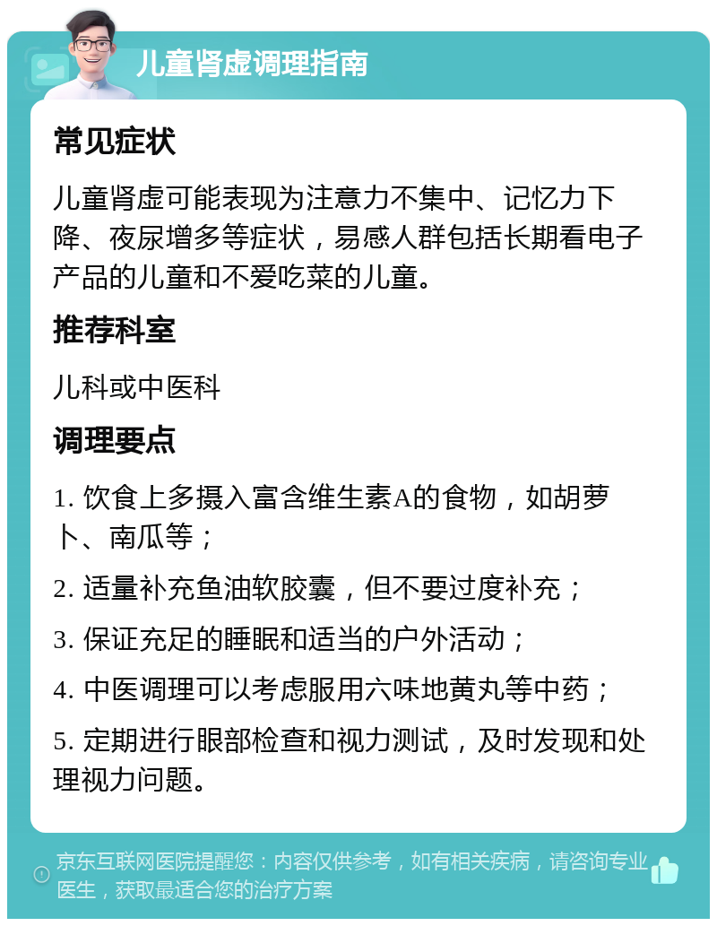 儿童肾虚调理指南 常见症状 儿童肾虚可能表现为注意力不集中、记忆力下降、夜尿增多等症状，易感人群包括长期看电子产品的儿童和不爱吃菜的儿童。 推荐科室 儿科或中医科 调理要点 1. 饮食上多摄入富含维生素A的食物，如胡萝卜、南瓜等； 2. 适量补充鱼油软胶囊，但不要过度补充； 3. 保证充足的睡眠和适当的户外活动； 4. 中医调理可以考虑服用六味地黄丸等中药； 5. 定期进行眼部检查和视力测试，及时发现和处理视力问题。