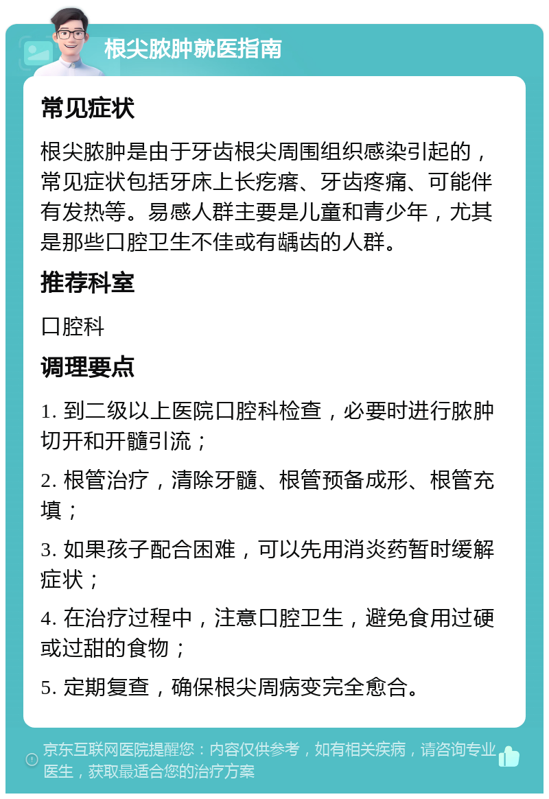 根尖脓肿就医指南 常见症状 根尖脓肿是由于牙齿根尖周围组织感染引起的，常见症状包括牙床上长疙瘩、牙齿疼痛、可能伴有发热等。易感人群主要是儿童和青少年，尤其是那些口腔卫生不佳或有龋齿的人群。 推荐科室 口腔科 调理要点 1. 到二级以上医院口腔科检查，必要时进行脓肿切开和开髓引流； 2. 根管治疗，清除牙髓、根管预备成形、根管充填； 3. 如果孩子配合困难，可以先用消炎药暂时缓解症状； 4. 在治疗过程中，注意口腔卫生，避免食用过硬或过甜的食物； 5. 定期复查，确保根尖周病变完全愈合。