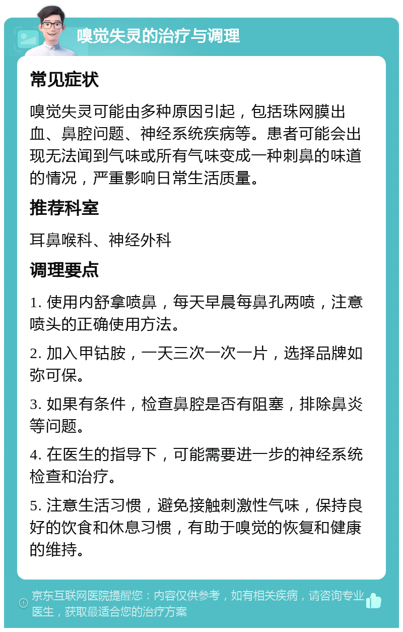 嗅觉失灵的治疗与调理 常见症状 嗅觉失灵可能由多种原因引起，包括珠网膜出血、鼻腔问题、神经系统疾病等。患者可能会出现无法闻到气味或所有气味变成一种刺鼻的味道的情况，严重影响日常生活质量。 推荐科室 耳鼻喉科、神经外科 调理要点 1. 使用内舒拿喷鼻，每天早晨每鼻孔两喷，注意喷头的正确使用方法。 2. 加入甲钴胺，一天三次一次一片，选择品牌如弥可保。 3. 如果有条件，检查鼻腔是否有阻塞，排除鼻炎等问题。 4. 在医生的指导下，可能需要进一步的神经系统检查和治疗。 5. 注意生活习惯，避免接触刺激性气味，保持良好的饮食和休息习惯，有助于嗅觉的恢复和健康的维持。