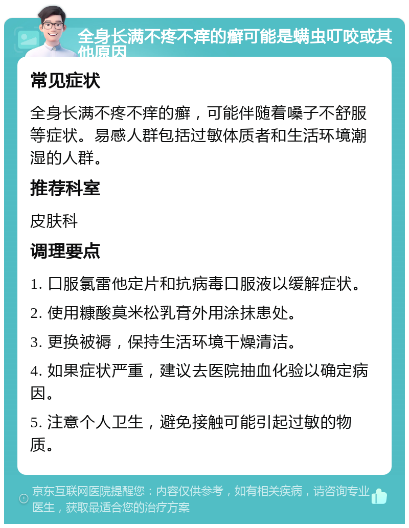 全身长满不疼不痒的癣可能是螨虫叮咬或其他原因 常见症状 全身长满不疼不痒的癣，可能伴随着嗓子不舒服等症状。易感人群包括过敏体质者和生活环境潮湿的人群。 推荐科室 皮肤科 调理要点 1. 口服氯雷他定片和抗病毒口服液以缓解症状。 2. 使用糠酸莫米松乳膏外用涂抹患处。 3. 更换被褥，保持生活环境干燥清洁。 4. 如果症状严重，建议去医院抽血化验以确定病因。 5. 注意个人卫生，避免接触可能引起过敏的物质。