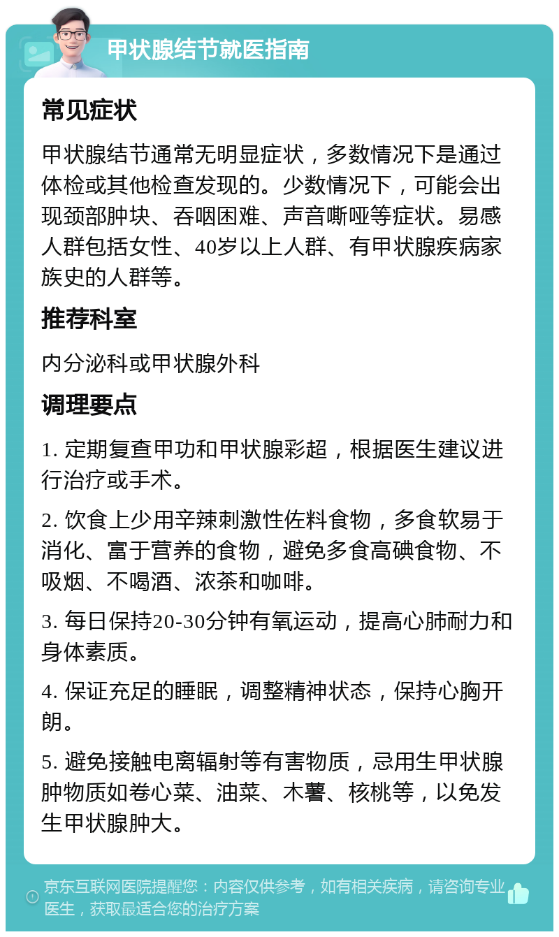 甲状腺结节就医指南 常见症状 甲状腺结节通常无明显症状，多数情况下是通过体检或其他检查发现的。少数情况下，可能会出现颈部肿块、吞咽困难、声音嘶哑等症状。易感人群包括女性、40岁以上人群、有甲状腺疾病家族史的人群等。 推荐科室 内分泌科或甲状腺外科 调理要点 1. 定期复查甲功和甲状腺彩超，根据医生建议进行治疗或手术。 2. 饮食上少用辛辣刺激性佐料食物，多食软易于消化、富于营养的食物，避免多食高碘食物、不吸烟、不喝酒、浓茶和咖啡。 3. 每日保持20-30分钟有氧运动，提高心肺耐力和身体素质。 4. 保证充足的睡眠，调整精神状态，保持心胸开朗。 5. 避免接触电离辐射等有害物质，忌用生甲状腺肿物质如卷心菜、油菜、木薯、核桃等，以免发生甲状腺肿大。