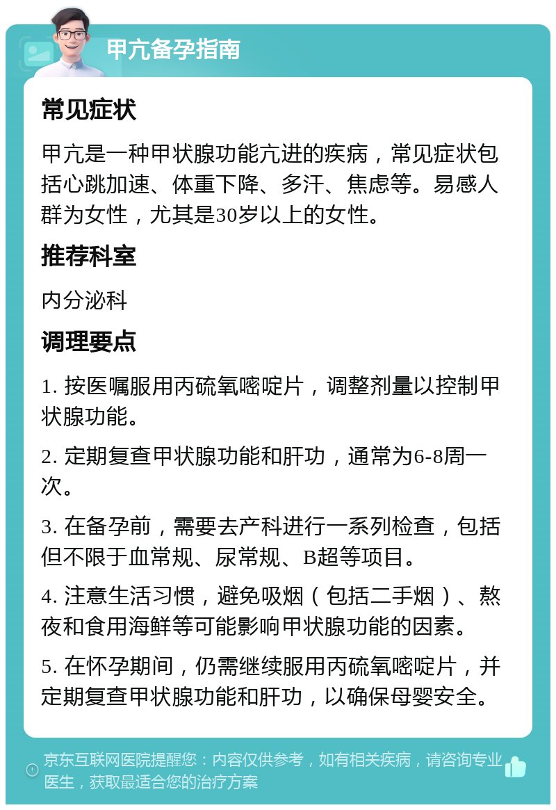 甲亢备孕指南 常见症状 甲亢是一种甲状腺功能亢进的疾病，常见症状包括心跳加速、体重下降、多汗、焦虑等。易感人群为女性，尤其是30岁以上的女性。 推荐科室 内分泌科 调理要点 1. 按医嘱服用丙硫氧嘧啶片，调整剂量以控制甲状腺功能。 2. 定期复查甲状腺功能和肝功，通常为6-8周一次。 3. 在备孕前，需要去产科进行一系列检查，包括但不限于血常规、尿常规、B超等项目。 4. 注意生活习惯，避免吸烟（包括二手烟）、熬夜和食用海鲜等可能影响甲状腺功能的因素。 5. 在怀孕期间，仍需继续服用丙硫氧嘧啶片，并定期复查甲状腺功能和肝功，以确保母婴安全。