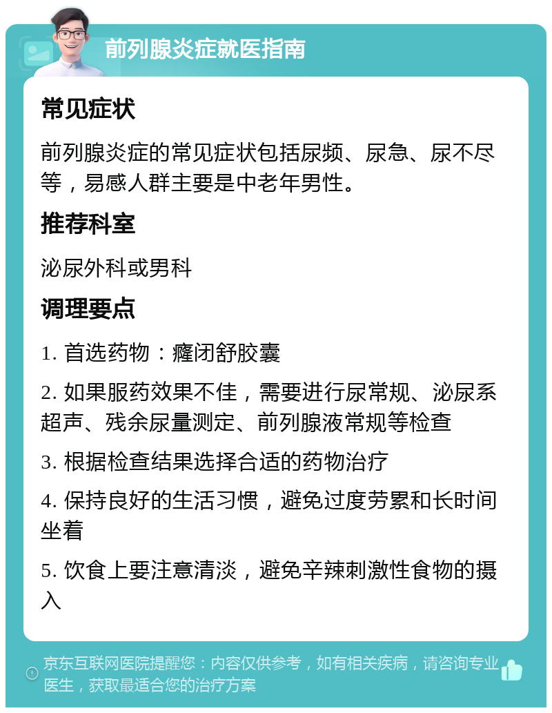 前列腺炎症就医指南 常见症状 前列腺炎症的常见症状包括尿频、尿急、尿不尽等，易感人群主要是中老年男性。 推荐科室 泌尿外科或男科 调理要点 1. 首选药物：癃闭舒胶囊 2. 如果服药效果不佳，需要进行尿常规、泌尿系超声、残余尿量测定、前列腺液常规等检查 3. 根据检查结果选择合适的药物治疗 4. 保持良好的生活习惯，避免过度劳累和长时间坐着 5. 饮食上要注意清淡，避免辛辣刺激性食物的摄入