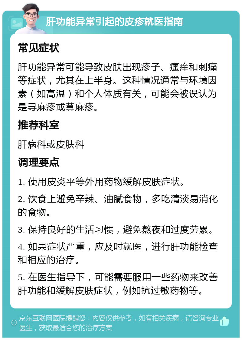 肝功能异常引起的皮疹就医指南 常见症状 肝功能异常可能导致皮肤出现疹子、瘙痒和刺痛等症状，尤其在上半身。这种情况通常与环境因素（如高温）和个人体质有关，可能会被误认为是寻麻疹或荨麻疹。 推荐科室 肝病科或皮肤科 调理要点 1. 使用皮炎平等外用药物缓解皮肤症状。 2. 饮食上避免辛辣、油腻食物，多吃清淡易消化的食物。 3. 保持良好的生活习惯，避免熬夜和过度劳累。 4. 如果症状严重，应及时就医，进行肝功能检查和相应的治疗。 5. 在医生指导下，可能需要服用一些药物来改善肝功能和缓解皮肤症状，例如抗过敏药物等。