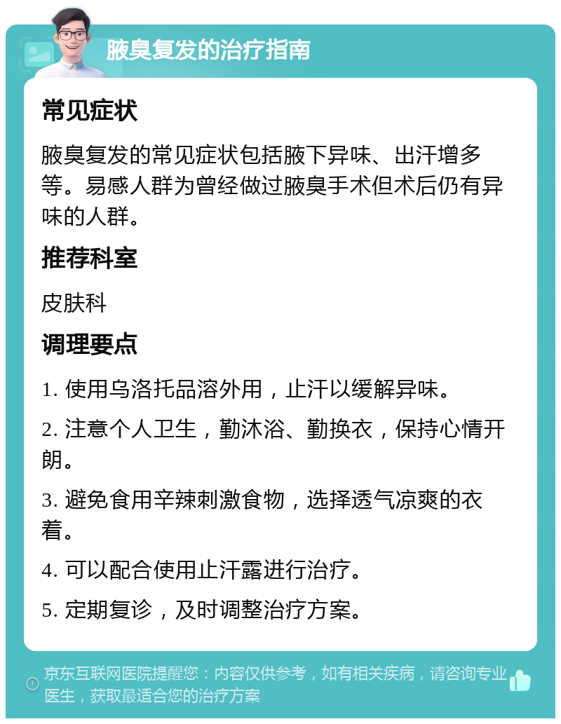 腋臭复发的治疗指南 常见症状 腋臭复发的常见症状包括腋下异味、出汗增多等。易感人群为曾经做过腋臭手术但术后仍有异味的人群。 推荐科室 皮肤科 调理要点 1. 使用乌洛托品溶外用，止汗以缓解异味。 2. 注意个人卫生，勤沐浴、勤换衣，保持心情开朗。 3. 避免食用辛辣刺激食物，选择透气凉爽的衣着。 4. 可以配合使用止汗露进行治疗。 5. 定期复诊，及时调整治疗方案。