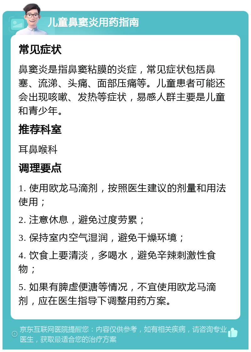 儿童鼻窦炎用药指南 常见症状 鼻窦炎是指鼻窦粘膜的炎症，常见症状包括鼻塞、流涕、头痛、面部压痛等。儿童患者可能还会出现咳嗽、发热等症状，易感人群主要是儿童和青少年。 推荐科室 耳鼻喉科 调理要点 1. 使用欧龙马滴剂，按照医生建议的剂量和用法使用； 2. 注意休息，避免过度劳累； 3. 保持室内空气湿润，避免干燥环境； 4. 饮食上要清淡，多喝水，避免辛辣刺激性食物； 5. 如果有脾虚便溏等情况，不宜使用欧龙马滴剂，应在医生指导下调整用药方案。