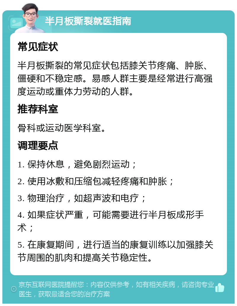 半月板撕裂就医指南 常见症状 半月板撕裂的常见症状包括膝关节疼痛、肿胀、僵硬和不稳定感。易感人群主要是经常进行高强度运动或重体力劳动的人群。 推荐科室 骨科或运动医学科室。 调理要点 1. 保持休息，避免剧烈运动； 2. 使用冰敷和压缩包减轻疼痛和肿胀； 3. 物理治疗，如超声波和电疗； 4. 如果症状严重，可能需要进行半月板成形手术； 5. 在康复期间，进行适当的康复训练以加强膝关节周围的肌肉和提高关节稳定性。