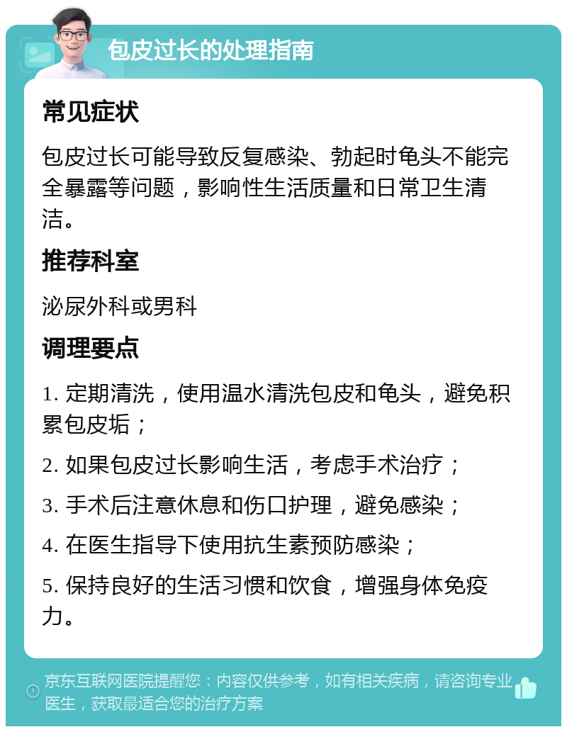 包皮过长的处理指南 常见症状 包皮过长可能导致反复感染、勃起时龟头不能完全暴露等问题，影响性生活质量和日常卫生清洁。 推荐科室 泌尿外科或男科 调理要点 1. 定期清洗，使用温水清洗包皮和龟头，避免积累包皮垢； 2. 如果包皮过长影响生活，考虑手术治疗； 3. 手术后注意休息和伤口护理，避免感染； 4. 在医生指导下使用抗生素预防感染； 5. 保持良好的生活习惯和饮食，增强身体免疫力。