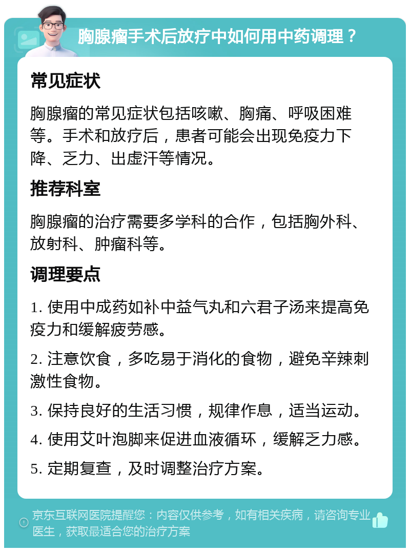 胸腺瘤手术后放疗中如何用中药调理？ 常见症状 胸腺瘤的常见症状包括咳嗽、胸痛、呼吸困难等。手术和放疗后，患者可能会出现免疫力下降、乏力、出虚汗等情况。 推荐科室 胸腺瘤的治疗需要多学科的合作，包括胸外科、放射科、肿瘤科等。 调理要点 1. 使用中成药如补中益气丸和六君子汤来提高免疫力和缓解疲劳感。 2. 注意饮食，多吃易于消化的食物，避免辛辣刺激性食物。 3. 保持良好的生活习惯，规律作息，适当运动。 4. 使用艾叶泡脚来促进血液循环，缓解乏力感。 5. 定期复查，及时调整治疗方案。