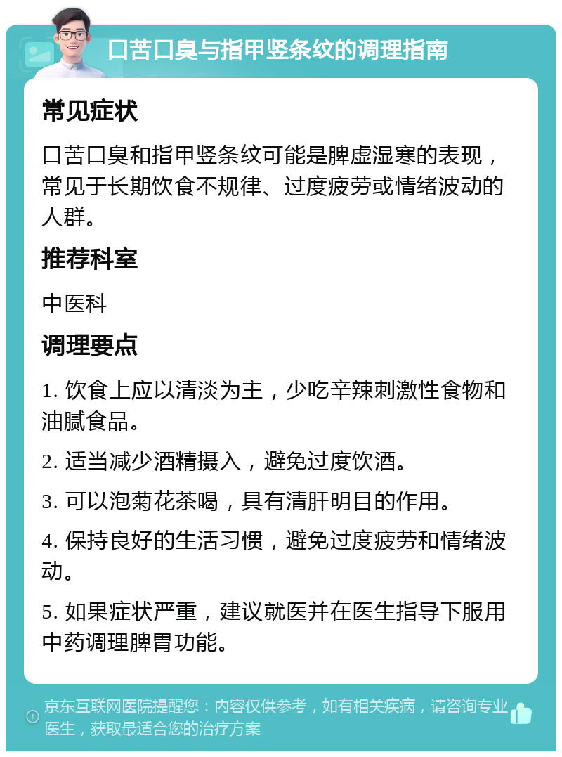 口苦口臭与指甲竖条纹的调理指南 常见症状 口苦口臭和指甲竖条纹可能是脾虚湿寒的表现，常见于长期饮食不规律、过度疲劳或情绪波动的人群。 推荐科室 中医科 调理要点 1. 饮食上应以清淡为主，少吃辛辣刺激性食物和油腻食品。 2. 适当减少酒精摄入，避免过度饮酒。 3. 可以泡菊花茶喝，具有清肝明目的作用。 4. 保持良好的生活习惯，避免过度疲劳和情绪波动。 5. 如果症状严重，建议就医并在医生指导下服用中药调理脾胃功能。