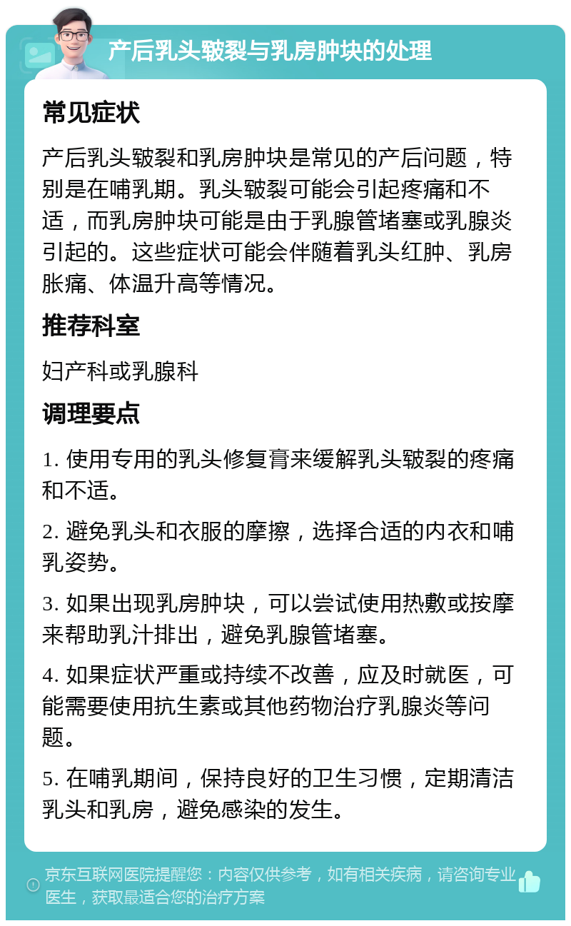 产后乳头皲裂与乳房肿块的处理 常见症状 产后乳头皲裂和乳房肿块是常见的产后问题，特别是在哺乳期。乳头皲裂可能会引起疼痛和不适，而乳房肿块可能是由于乳腺管堵塞或乳腺炎引起的。这些症状可能会伴随着乳头红肿、乳房胀痛、体温升高等情况。 推荐科室 妇产科或乳腺科 调理要点 1. 使用专用的乳头修复膏来缓解乳头皲裂的疼痛和不适。 2. 避免乳头和衣服的摩擦，选择合适的内衣和哺乳姿势。 3. 如果出现乳房肿块，可以尝试使用热敷或按摩来帮助乳汁排出，避免乳腺管堵塞。 4. 如果症状严重或持续不改善，应及时就医，可能需要使用抗生素或其他药物治疗乳腺炎等问题。 5. 在哺乳期间，保持良好的卫生习惯，定期清洁乳头和乳房，避免感染的发生。