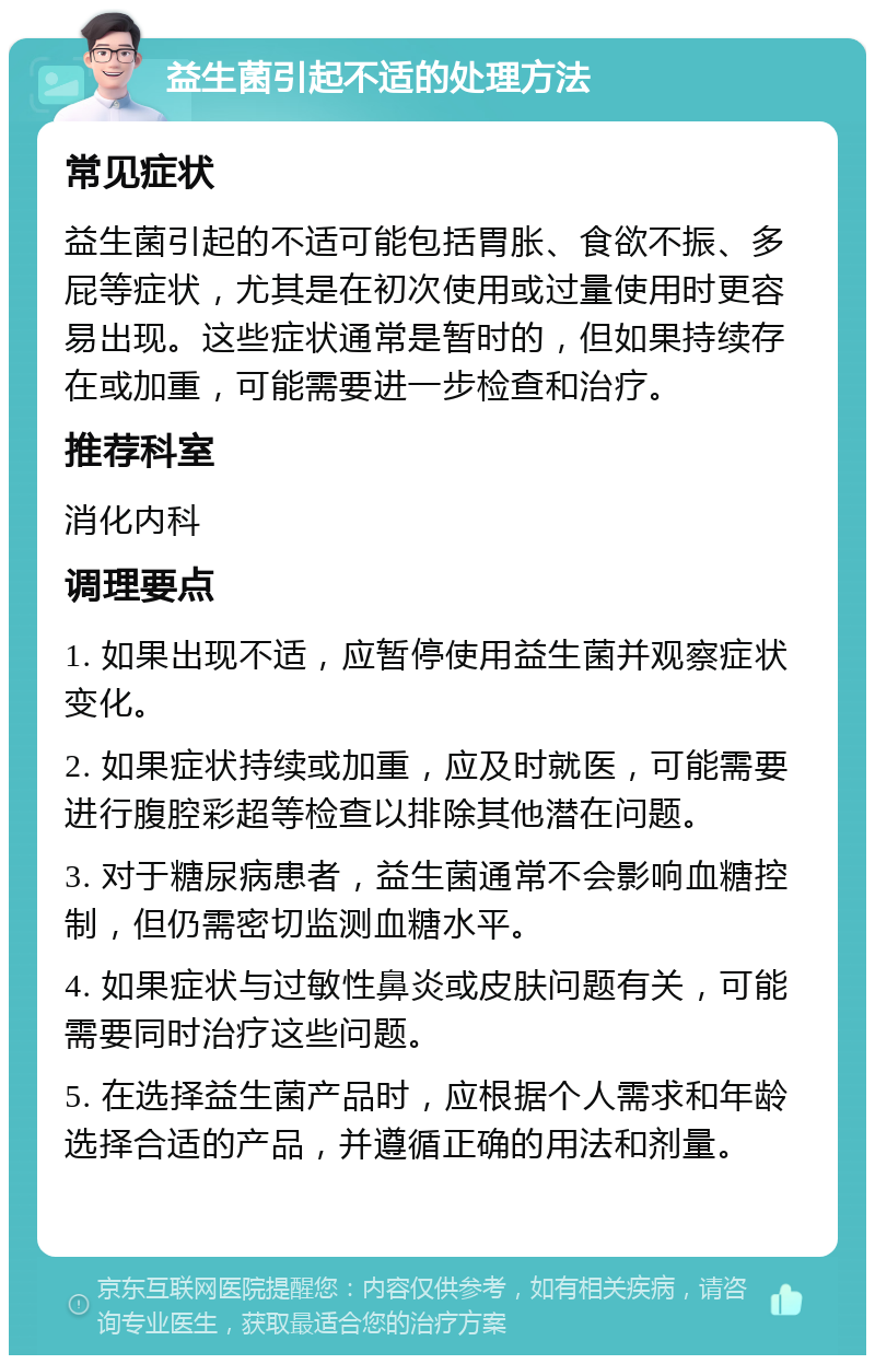 益生菌引起不适的处理方法 常见症状 益生菌引起的不适可能包括胃胀、食欲不振、多屁等症状，尤其是在初次使用或过量使用时更容易出现。这些症状通常是暂时的，但如果持续存在或加重，可能需要进一步检查和治疗。 推荐科室 消化内科 调理要点 1. 如果出现不适，应暂停使用益生菌并观察症状变化。 2. 如果症状持续或加重，应及时就医，可能需要进行腹腔彩超等检查以排除其他潜在问题。 3. 对于糖尿病患者，益生菌通常不会影响血糖控制，但仍需密切监测血糖水平。 4. 如果症状与过敏性鼻炎或皮肤问题有关，可能需要同时治疗这些问题。 5. 在选择益生菌产品时，应根据个人需求和年龄选择合适的产品，并遵循正确的用法和剂量。