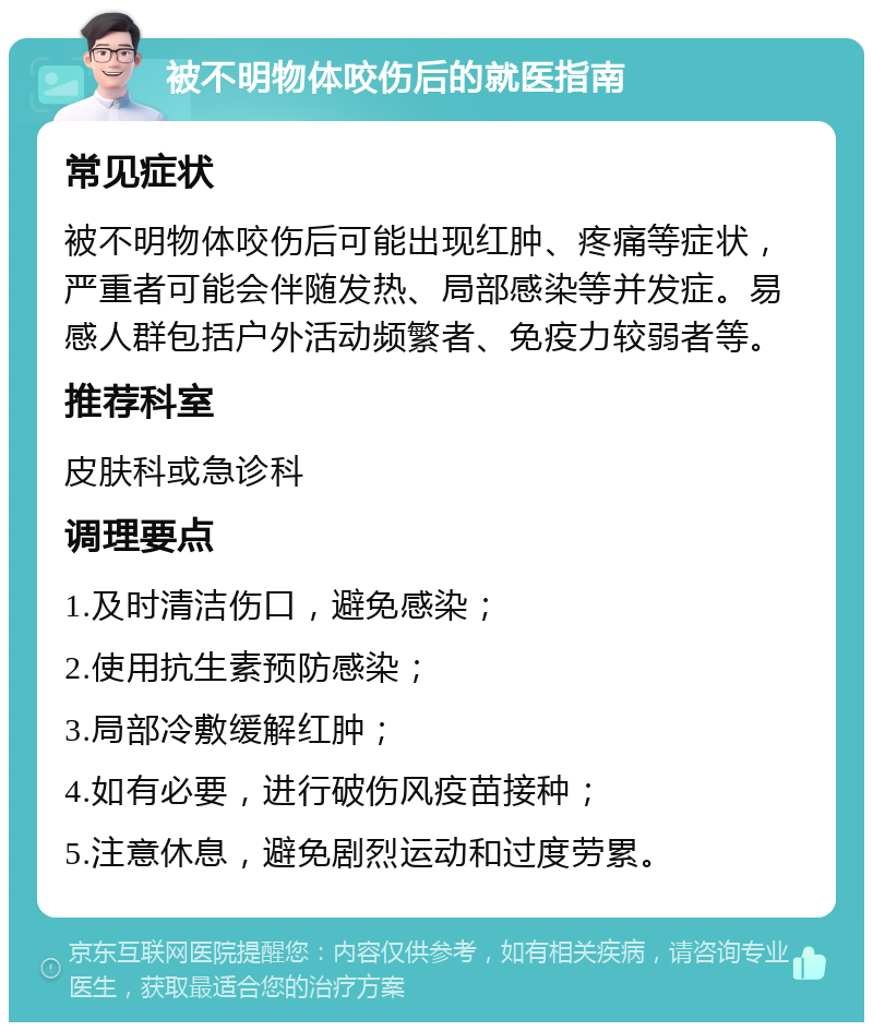 被不明物体咬伤后的就医指南 常见症状 被不明物体咬伤后可能出现红肿、疼痛等症状，严重者可能会伴随发热、局部感染等并发症。易感人群包括户外活动频繁者、免疫力较弱者等。 推荐科室 皮肤科或急诊科 调理要点 1.及时清洁伤口，避免感染； 2.使用抗生素预防感染； 3.局部冷敷缓解红肿； 4.如有必要，进行破伤风疫苗接种； 5.注意休息，避免剧烈运动和过度劳累。