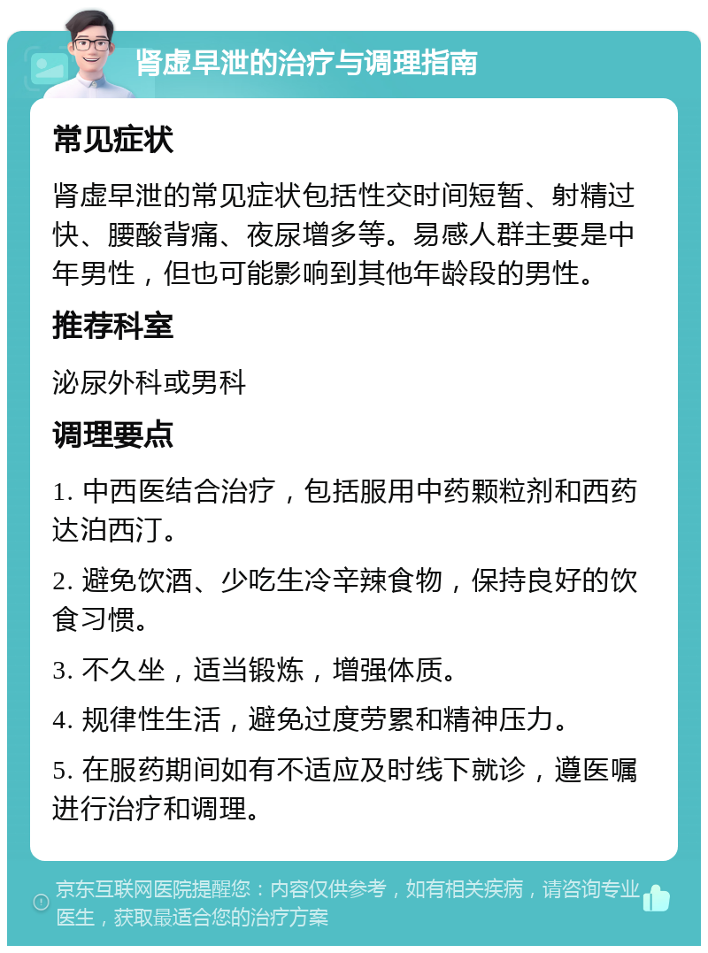 肾虚早泄的治疗与调理指南 常见症状 肾虚早泄的常见症状包括性交时间短暂、射精过快、腰酸背痛、夜尿增多等。易感人群主要是中年男性，但也可能影响到其他年龄段的男性。 推荐科室 泌尿外科或男科 调理要点 1. 中西医结合治疗，包括服用中药颗粒剂和西药达泊西汀。 2. 避免饮酒、少吃生冷辛辣食物，保持良好的饮食习惯。 3. 不久坐，适当锻炼，增强体质。 4. 规律性生活，避免过度劳累和精神压力。 5. 在服药期间如有不适应及时线下就诊，遵医嘱进行治疗和调理。