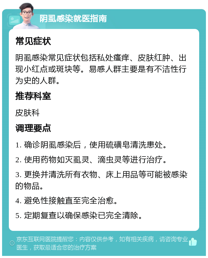 阴虱感染就医指南 常见症状 阴虱感染常见症状包括私处瘙痒、皮肤红肿、出现小红点或斑块等。易感人群主要是有不洁性行为史的人群。 推荐科室 皮肤科 调理要点 1. 确诊阴虱感染后，使用硫磺皂清洗患处。 2. 使用药物如灭虱灵、滴虫灵等进行治疗。 3. 更换并清洗所有衣物、床上用品等可能被感染的物品。 4. 避免性接触直至完全治愈。 5. 定期复查以确保感染已完全清除。