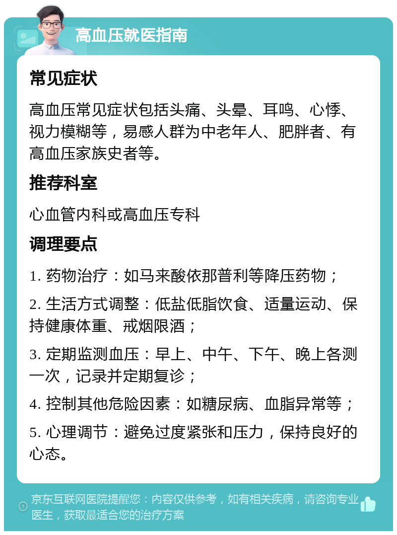 高血压就医指南 常见症状 高血压常见症状包括头痛、头晕、耳鸣、心悸、视力模糊等，易感人群为中老年人、肥胖者、有高血压家族史者等。 推荐科室 心血管内科或高血压专科 调理要点 1. 药物治疗：如马来酸依那普利等降压药物； 2. 生活方式调整：低盐低脂饮食、适量运动、保持健康体重、戒烟限酒； 3. 定期监测血压：早上、中午、下午、晚上各测一次，记录并定期复诊； 4. 控制其他危险因素：如糖尿病、血脂异常等； 5. 心理调节：避免过度紧张和压力，保持良好的心态。