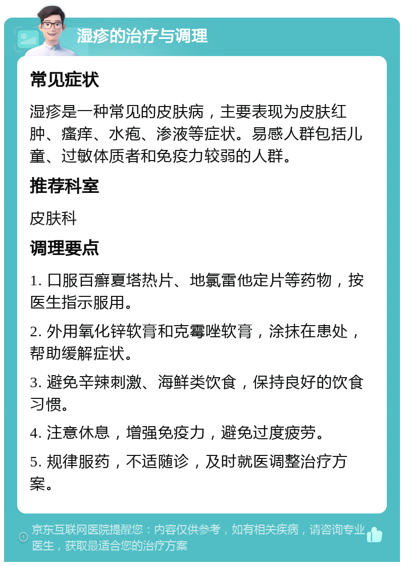 湿疹的治疗与调理 常见症状 湿疹是一种常见的皮肤病，主要表现为皮肤红肿、瘙痒、水疱、渗液等症状。易感人群包括儿童、过敏体质者和免疫力较弱的人群。 推荐科室 皮肤科 调理要点 1. 口服百癣夏塔热片、地氯雷他定片等药物，按医生指示服用。 2. 外用氧化锌软膏和克霉唑软膏，涂抹在患处，帮助缓解症状。 3. 避免辛辣刺激、海鲜类饮食，保持良好的饮食习惯。 4. 注意休息，增强免疫力，避免过度疲劳。 5. 规律服药，不适随诊，及时就医调整治疗方案。