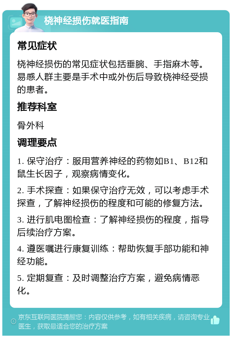 桡神经损伤就医指南 常见症状 桡神经损伤的常见症状包括垂腕、手指麻木等。易感人群主要是手术中或外伤后导致桡神经受损的患者。 推荐科室 骨外科 调理要点 1. 保守治疗：服用营养神经的药物如B1、B12和鼠生长因子，观察病情变化。 2. 手术探查：如果保守治疗无效，可以考虑手术探查，了解神经损伤的程度和可能的修复方法。 3. 进行肌电图检查：了解神经损伤的程度，指导后续治疗方案。 4. 遵医嘱进行康复训练：帮助恢复手部功能和神经功能。 5. 定期复查：及时调整治疗方案，避免病情恶化。