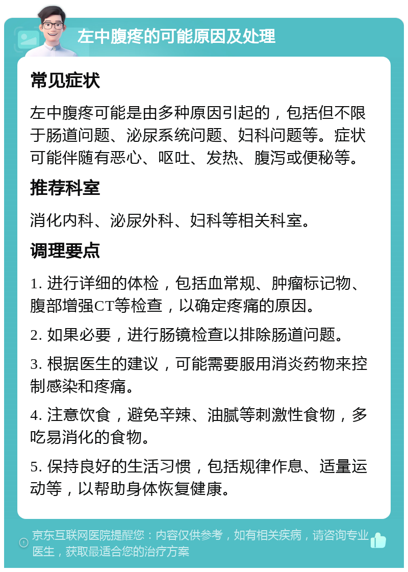 左中腹疼的可能原因及处理 常见症状 左中腹疼可能是由多种原因引起的，包括但不限于肠道问题、泌尿系统问题、妇科问题等。症状可能伴随有恶心、呕吐、发热、腹泻或便秘等。 推荐科室 消化内科、泌尿外科、妇科等相关科室。 调理要点 1. 进行详细的体检，包括血常规、肿瘤标记物、腹部增强CT等检查，以确定疼痛的原因。 2. 如果必要，进行肠镜检查以排除肠道问题。 3. 根据医生的建议，可能需要服用消炎药物来控制感染和疼痛。 4. 注意饮食，避免辛辣、油腻等刺激性食物，多吃易消化的食物。 5. 保持良好的生活习惯，包括规律作息、适量运动等，以帮助身体恢复健康。