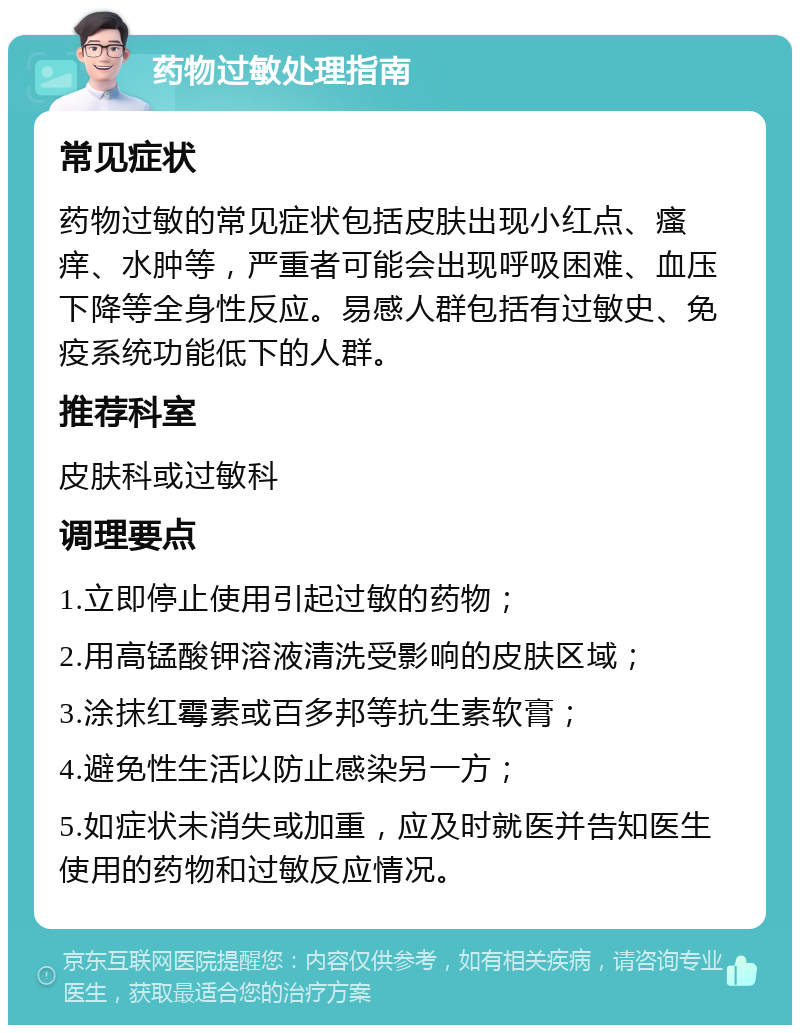 药物过敏处理指南 常见症状 药物过敏的常见症状包括皮肤出现小红点、瘙痒、水肿等，严重者可能会出现呼吸困难、血压下降等全身性反应。易感人群包括有过敏史、免疫系统功能低下的人群。 推荐科室 皮肤科或过敏科 调理要点 1.立即停止使用引起过敏的药物； 2.用高锰酸钾溶液清洗受影响的皮肤区域； 3.涂抹红霉素或百多邦等抗生素软膏； 4.避免性生活以防止感染另一方； 5.如症状未消失或加重，应及时就医并告知医生使用的药物和过敏反应情况。