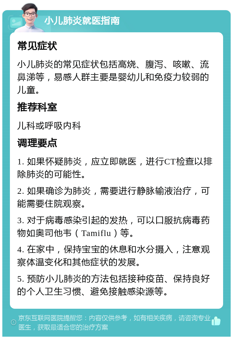 小儿肺炎就医指南 常见症状 小儿肺炎的常见症状包括高烧、腹泻、咳嗽、流鼻涕等，易感人群主要是婴幼儿和免疫力较弱的儿童。 推荐科室 儿科或呼吸内科 调理要点 1. 如果怀疑肺炎，应立即就医，进行CT检查以排除肺炎的可能性。 2. 如果确诊为肺炎，需要进行静脉输液治疗，可能需要住院观察。 3. 对于病毒感染引起的发热，可以口服抗病毒药物如奥司他韦（Tamiflu）等。 4. 在家中，保持宝宝的休息和水分摄入，注意观察体温变化和其他症状的发展。 5. 预防小儿肺炎的方法包括接种疫苗、保持良好的个人卫生习惯、避免接触感染源等。