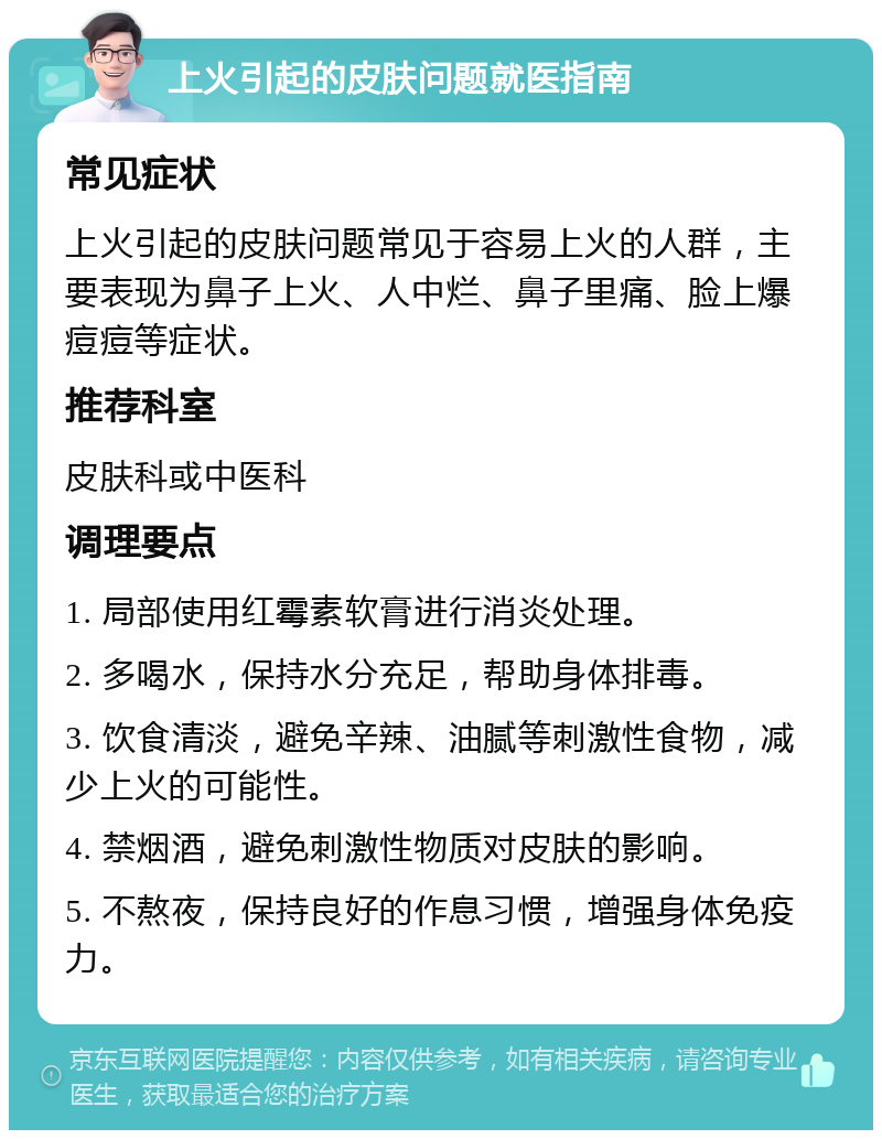 上火引起的皮肤问题就医指南 常见症状 上火引起的皮肤问题常见于容易上火的人群，主要表现为鼻子上火、人中烂、鼻子里痛、脸上爆痘痘等症状。 推荐科室 皮肤科或中医科 调理要点 1. 局部使用红霉素软膏进行消炎处理。 2. 多喝水，保持水分充足，帮助身体排毒。 3. 饮食清淡，避免辛辣、油腻等刺激性食物，减少上火的可能性。 4. 禁烟酒，避免刺激性物质对皮肤的影响。 5. 不熬夜，保持良好的作息习惯，增强身体免疫力。