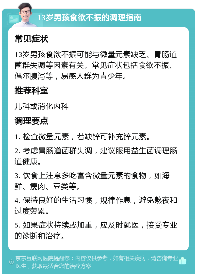 13岁男孩食欲不振的调理指南 常见症状 13岁男孩食欲不振可能与微量元素缺乏、胃肠道菌群失调等因素有关。常见症状包括食欲不振、偶尔腹泻等，易感人群为青少年。 推荐科室 儿科或消化内科 调理要点 1. 检查微量元素，若缺锌可补充锌元素。 2. 考虑胃肠道菌群失调，建议服用益生菌调理肠道健康。 3. 饮食上注意多吃富含微量元素的食物，如海鲜、瘦肉、豆类等。 4. 保持良好的生活习惯，规律作息，避免熬夜和过度劳累。 5. 如果症状持续或加重，应及时就医，接受专业的诊断和治疗。