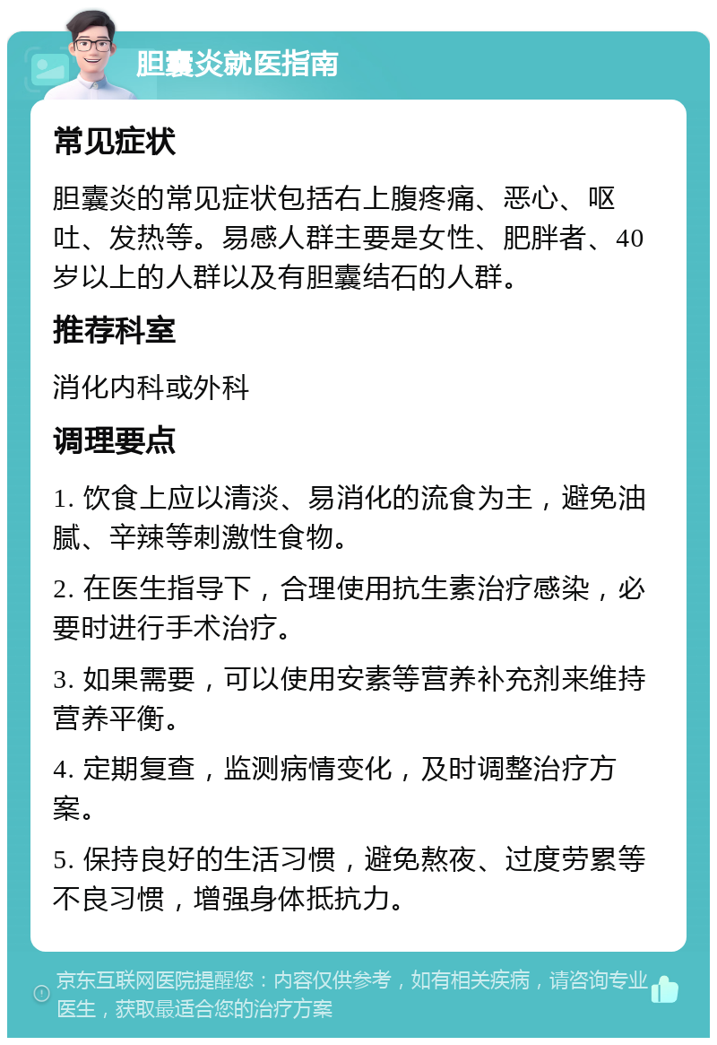 胆囊炎就医指南 常见症状 胆囊炎的常见症状包括右上腹疼痛、恶心、呕吐、发热等。易感人群主要是女性、肥胖者、40岁以上的人群以及有胆囊结石的人群。 推荐科室 消化内科或外科 调理要点 1. 饮食上应以清淡、易消化的流食为主，避免油腻、辛辣等刺激性食物。 2. 在医生指导下，合理使用抗生素治疗感染，必要时进行手术治疗。 3. 如果需要，可以使用安素等营养补充剂来维持营养平衡。 4. 定期复查，监测病情变化，及时调整治疗方案。 5. 保持良好的生活习惯，避免熬夜、过度劳累等不良习惯，增强身体抵抗力。