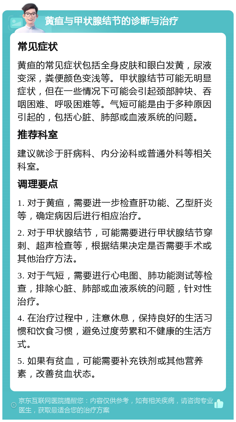 黄疸与甲状腺结节的诊断与治疗 常见症状 黄疸的常见症状包括全身皮肤和眼白发黄，尿液变深，粪便颜色变浅等。甲状腺结节可能无明显症状，但在一些情况下可能会引起颈部肿块、吞咽困难、呼吸困难等。气短可能是由于多种原因引起的，包括心脏、肺部或血液系统的问题。 推荐科室 建议就诊于肝病科、内分泌科或普通外科等相关科室。 调理要点 1. 对于黄疸，需要进一步检查肝功能、乙型肝炎等，确定病因后进行相应治疗。 2. 对于甲状腺结节，可能需要进行甲状腺结节穿刺、超声检查等，根据结果决定是否需要手术或其他治疗方法。 3. 对于气短，需要进行心电图、肺功能测试等检查，排除心脏、肺部或血液系统的问题，针对性治疗。 4. 在治疗过程中，注意休息，保持良好的生活习惯和饮食习惯，避免过度劳累和不健康的生活方式。 5. 如果有贫血，可能需要补充铁剂或其他营养素，改善贫血状态。