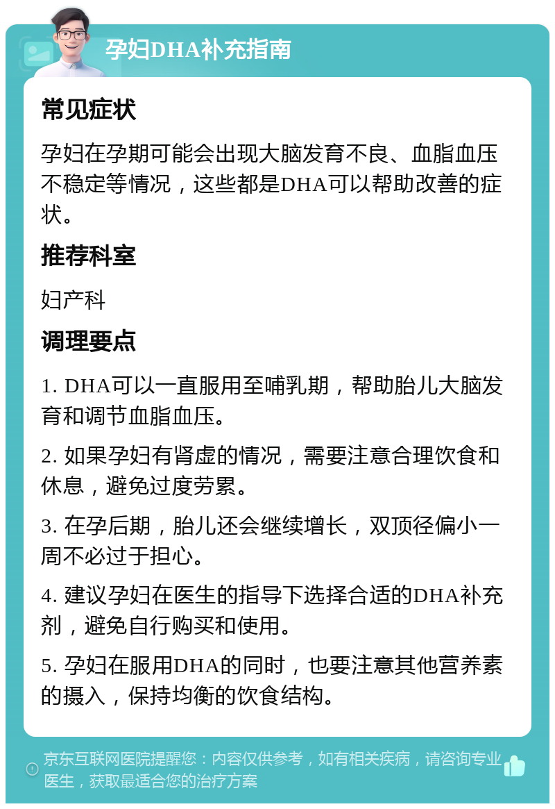 孕妇DHA补充指南 常见症状 孕妇在孕期可能会出现大脑发育不良、血脂血压不稳定等情况，这些都是DHA可以帮助改善的症状。 推荐科室 妇产科 调理要点 1. DHA可以一直服用至哺乳期，帮助胎儿大脑发育和调节血脂血压。 2. 如果孕妇有肾虚的情况，需要注意合理饮食和休息，避免过度劳累。 3. 在孕后期，胎儿还会继续增长，双顶径偏小一周不必过于担心。 4. 建议孕妇在医生的指导下选择合适的DHA补充剂，避免自行购买和使用。 5. 孕妇在服用DHA的同时，也要注意其他营养素的摄入，保持均衡的饮食结构。