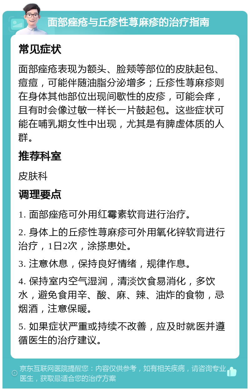 面部痤疮与丘疹性荨麻疹的治疗指南 常见症状 面部痤疮表现为额头、脸颊等部位的皮肤起包、痘痘，可能伴随油脂分泌增多；丘疹性荨麻疹则在身体其他部位出现间歇性的皮疹，可能会痒，且有时会像过敏一样长一片鼓起包。这些症状可能在哺乳期女性中出现，尤其是有脾虚体质的人群。 推荐科室 皮肤科 调理要点 1. 面部痤疮可外用红霉素软膏进行治疗。 2. 身体上的丘疹性荨麻疹可外用氧化锌软膏进行治疗，1日2次，涂搽患处。 3. 注意休息，保持良好情绪，规律作息。 4. 保持室内空气湿润，清淡饮食易消化，多饮水，避免食用辛、酸、麻、辣、油炸的食物，忌烟酒，注意保暖。 5. 如果症状严重或持续不改善，应及时就医并遵循医生的治疗建议。