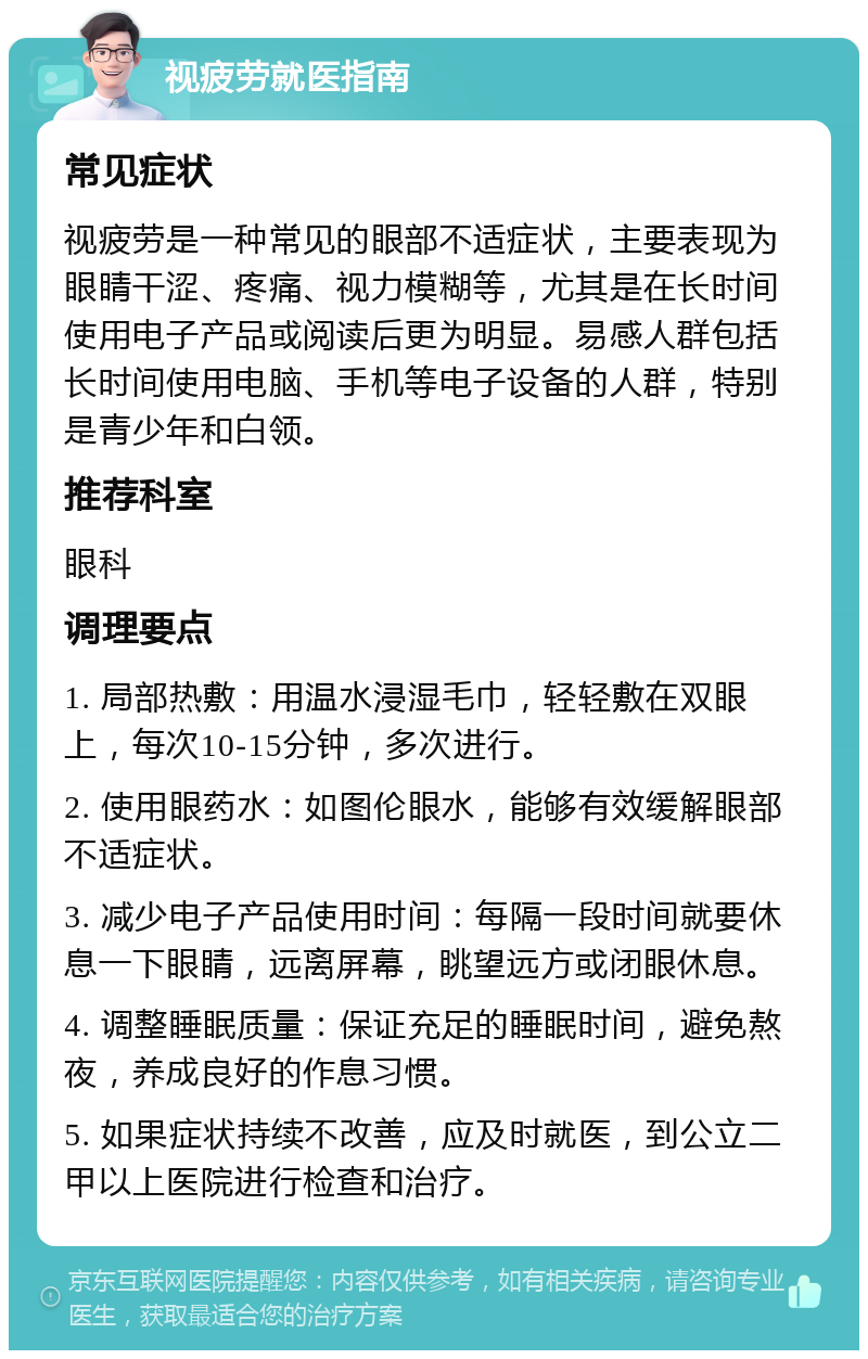 视疲劳就医指南 常见症状 视疲劳是一种常见的眼部不适症状，主要表现为眼睛干涩、疼痛、视力模糊等，尤其是在长时间使用电子产品或阅读后更为明显。易感人群包括长时间使用电脑、手机等电子设备的人群，特别是青少年和白领。 推荐科室 眼科 调理要点 1. 局部热敷：用温水浸湿毛巾，轻轻敷在双眼上，每次10-15分钟，多次进行。 2. 使用眼药水：如图伦眼水，能够有效缓解眼部不适症状。 3. 减少电子产品使用时间：每隔一段时间就要休息一下眼睛，远离屏幕，眺望远方或闭眼休息。 4. 调整睡眠质量：保证充足的睡眠时间，避免熬夜，养成良好的作息习惯。 5. 如果症状持续不改善，应及时就医，到公立二甲以上医院进行检查和治疗。