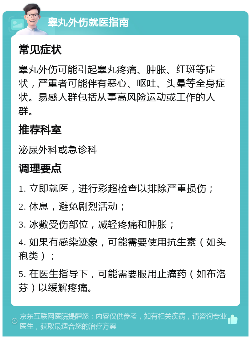 睾丸外伤就医指南 常见症状 睾丸外伤可能引起睾丸疼痛、肿胀、红斑等症状，严重者可能伴有恶心、呕吐、头晕等全身症状。易感人群包括从事高风险运动或工作的人群。 推荐科室 泌尿外科或急诊科 调理要点 1. 立即就医，进行彩超检查以排除严重损伤； 2. 休息，避免剧烈活动； 3. 冰敷受伤部位，减轻疼痛和肿胀； 4. 如果有感染迹象，可能需要使用抗生素（如头孢类）； 5. 在医生指导下，可能需要服用止痛药（如布洛芬）以缓解疼痛。