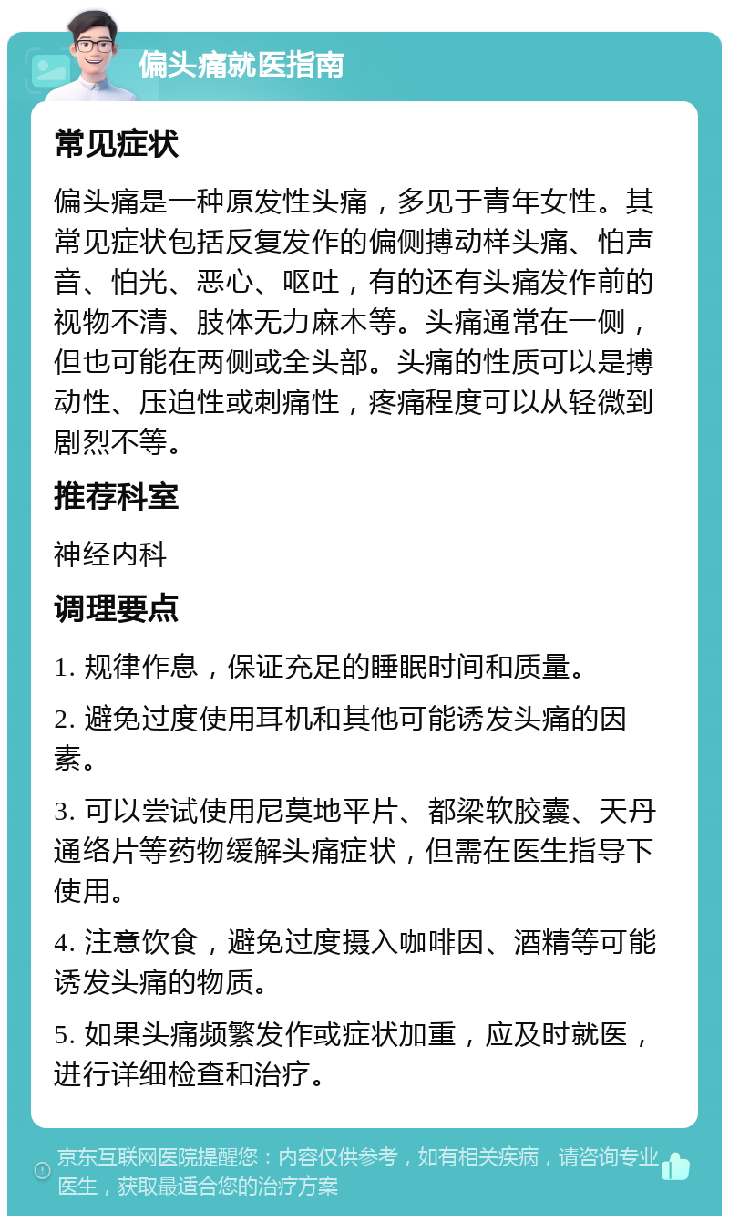 偏头痛就医指南 常见症状 偏头痛是一种原发性头痛，多见于青年女性。其常见症状包括反复发作的偏侧搏动样头痛、怕声音、怕光、恶心、呕吐，有的还有头痛发作前的视物不清、肢体无力麻木等。头痛通常在一侧，但也可能在两侧或全头部。头痛的性质可以是搏动性、压迫性或刺痛性，疼痛程度可以从轻微到剧烈不等。 推荐科室 神经内科 调理要点 1. 规律作息，保证充足的睡眠时间和质量。 2. 避免过度使用耳机和其他可能诱发头痛的因素。 3. 可以尝试使用尼莫地平片、都梁软胶囊、天丹通络片等药物缓解头痛症状，但需在医生指导下使用。 4. 注意饮食，避免过度摄入咖啡因、酒精等可能诱发头痛的物质。 5. 如果头痛频繁发作或症状加重，应及时就医，进行详细检查和治疗。