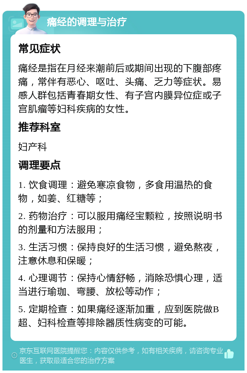 痛经的调理与治疗 常见症状 痛经是指在月经来潮前后或期间出现的下腹部疼痛，常伴有恶心、呕吐、头痛、乏力等症状。易感人群包括青春期女性、有子宫内膜异位症或子宫肌瘤等妇科疾病的女性。 推荐科室 妇产科 调理要点 1. 饮食调理：避免寒凉食物，多食用温热的食物，如姜、红糖等； 2. 药物治疗：可以服用痛经宝颗粒，按照说明书的剂量和方法服用； 3. 生活习惯：保持良好的生活习惯，避免熬夜，注意休息和保暖； 4. 心理调节：保持心情舒畅，消除恐惧心理，适当进行瑜珈、弯腰、放松等动作； 5. 定期检查：如果痛经逐渐加重，应到医院做B超、妇科检查等排除器质性病变的可能。