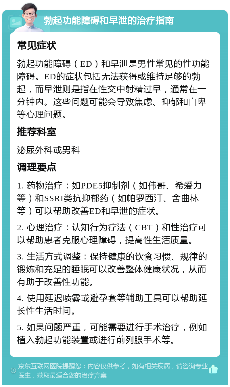 勃起功能障碍和早泄的治疗指南 常见症状 勃起功能障碍（ED）和早泄是男性常见的性功能障碍。ED的症状包括无法获得或维持足够的勃起，而早泄则是指在性交中射精过早，通常在一分钟内。这些问题可能会导致焦虑、抑郁和自卑等心理问题。 推荐科室 泌尿外科或男科 调理要点 1. 药物治疗：如PDE5抑制剂（如伟哥、希爱力等）和SSRI类抗抑郁药（如帕罗西汀、舍曲林等）可以帮助改善ED和早泄的症状。 2. 心理治疗：认知行为疗法（CBT）和性治疗可以帮助患者克服心理障碍，提高性生活质量。 3. 生活方式调整：保持健康的饮食习惯、规律的锻炼和充足的睡眠可以改善整体健康状况，从而有助于改善性功能。 4. 使用延迟喷雾或避孕套等辅助工具可以帮助延长性生活时间。 5. 如果问题严重，可能需要进行手术治疗，例如植入勃起功能装置或进行前列腺手术等。