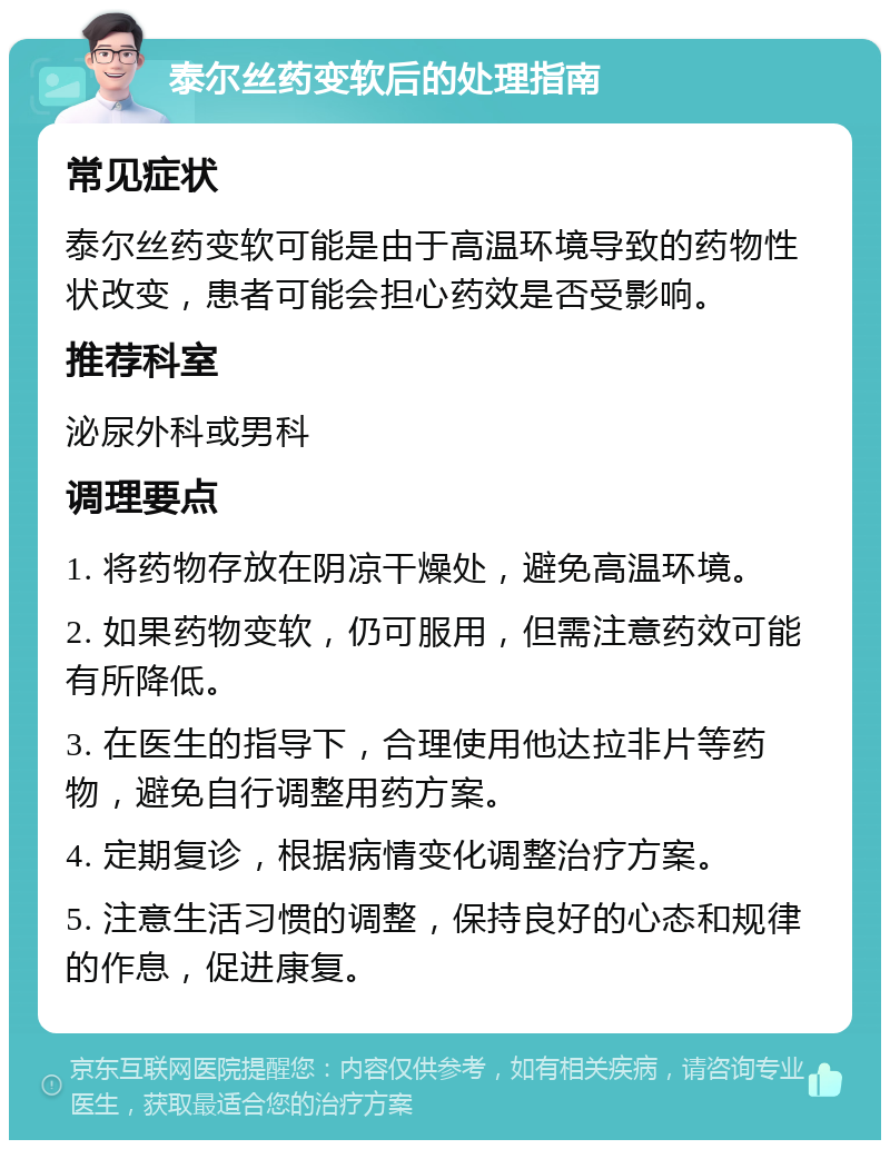 泰尔丝药变软后的处理指南 常见症状 泰尔丝药变软可能是由于高温环境导致的药物性状改变，患者可能会担心药效是否受影响。 推荐科室 泌尿外科或男科 调理要点 1. 将药物存放在阴凉干燥处，避免高温环境。 2. 如果药物变软，仍可服用，但需注意药效可能有所降低。 3. 在医生的指导下，合理使用他达拉非片等药物，避免自行调整用药方案。 4. 定期复诊，根据病情变化调整治疗方案。 5. 注意生活习惯的调整，保持良好的心态和规律的作息，促进康复。