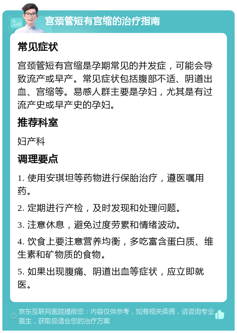 宫颈管短有宫缩的治疗指南 常见症状 宫颈管短有宫缩是孕期常见的并发症，可能会导致流产或早产。常见症状包括腹部不适、阴道出血、宫缩等。易感人群主要是孕妇，尤其是有过流产史或早产史的孕妇。 推荐科室 妇产科 调理要点 1. 使用安琪坦等药物进行保胎治疗，遵医嘱用药。 2. 定期进行产检，及时发现和处理问题。 3. 注意休息，避免过度劳累和情绪波动。 4. 饮食上要注意营养均衡，多吃富含蛋白质、维生素和矿物质的食物。 5. 如果出现腹痛、阴道出血等症状，应立即就医。