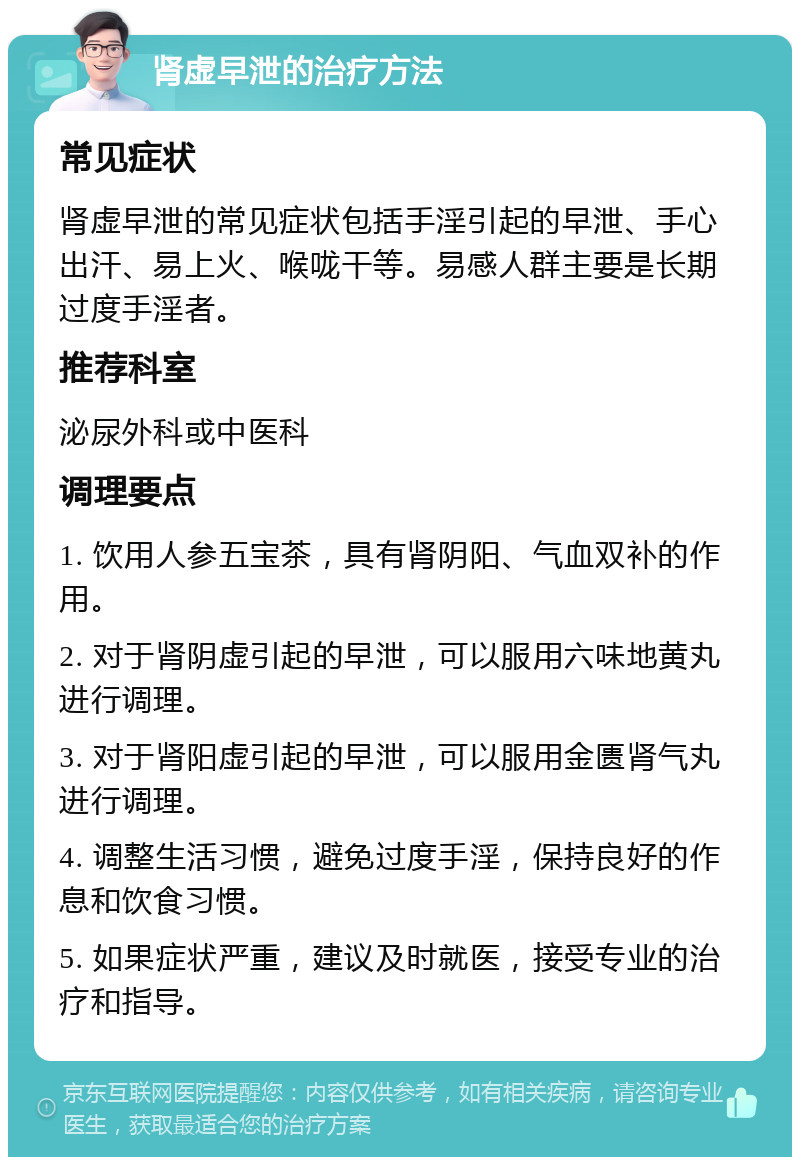 肾虚早泄的治疗方法 常见症状 肾虚早泄的常见症状包括手淫引起的早泄、手心出汗、易上火、喉咙干等。易感人群主要是长期过度手淫者。 推荐科室 泌尿外科或中医科 调理要点 1. 饮用人参五宝茶，具有肾阴阳、气血双补的作用。 2. 对于肾阴虚引起的早泄，可以服用六味地黄丸进行调理。 3. 对于肾阳虚引起的早泄，可以服用金匮肾气丸进行调理。 4. 调整生活习惯，避免过度手淫，保持良好的作息和饮食习惯。 5. 如果症状严重，建议及时就医，接受专业的治疗和指导。